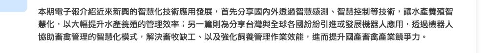 本期電子報介紹近來新興的智慧化技術應用發展，首先分享國內外透過智慧感測、智慧控制等技術，讓水產養殖智慧化，以大幅提升水產養殖的管理效率；另一篇則為分享台灣與全球各國紛紛引進或發展機器人應用，透過機器人協助畜禽管理的智慧化模式，解決畜牧缺工、以及強化飼養管理作業效能，進而提升國產畜禽產業競爭力。