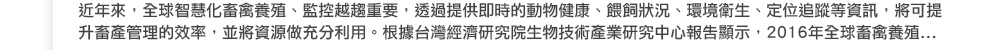 近年來，全球智慧化畜禽養殖、監控越趨重要，透過提供即時的動物健康、餵飼狀況、環境衛生、定位追蹤等資訊，將可提升畜產管理的效率，並將資源做充分利用。根據台灣經濟研究院生物技術產業研究中心報告顯示，2016 年全球畜禽養殖...