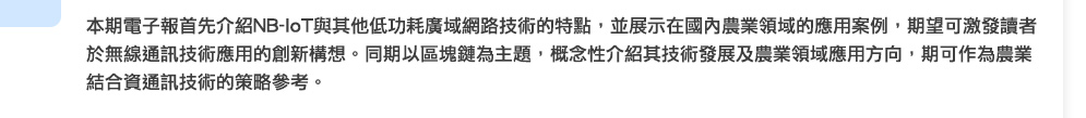 本期電子報首先介紹NB-IoT與其他低功耗廣域網路技術的特點，並展示在國內農業領域的應用案例，期望可激發讀者於無線通訊技術應用的創新構想。同期以區塊鏈為主題，概念性介紹其技術發展及農業領域應用方向，期可作為農業結合資通訊技術的策略參考。