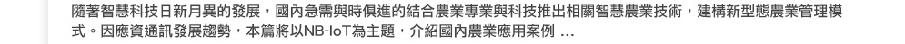 隨著智慧科技日新月異的發展，國內急需與時俱進的結合農業專業與科技推出相關智慧農業技術，建構新型態農業管理模式。因應資通訊發展趨勢，本篇將以NB-IoT為主題，介紹國內農業應用案例