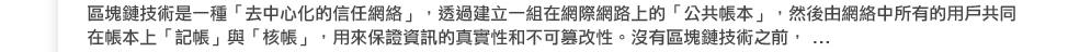 區塊鏈技術是一種「去中心化的信任網絡」，透過建立一組在網際網路上的「公共帳本」，然後由網絡中所有的用戶共同在帳本上「記帳」與「核帳」，用來保證資訊的真實性和不可篡改性。沒有區塊鏈技術之前