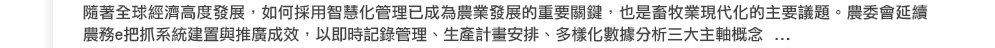 隨著全球經濟高度發展，如何採用智慧化管理已成為農業發展的重要關鍵，也是畜牧業現代化的主要議題。農委會延續農務e把抓系統建置與推廣成效，以即時記錄管理、生產計畫安排、多樣化數據分析三大主軸概念