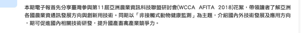 本期電子報首先分享臺灣參與第11屆亞洲農業資訊科技聯盟研討會(WCCA AFITA 2018)花絮，帶領讀者了解亞洲各國農業資通訊發展方向與創新用技術。同期以「非接觸式動物健康監測」為主題，介紹國內外技術發展及應用方向，期可促進國內相關技術研發，提升國產畜禽產業競爭力。