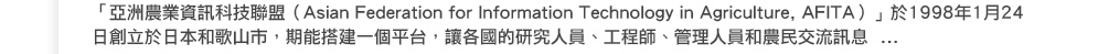 「亞洲農業資訊科技聯盟（Asian Federation for Information Technology in Agriculture, AFITA）」於1998年1月24日創立於日本和歌山市， 期能搭建一個平台，讓各國的研究人員、工程師、管理人員和農民交流訊息...