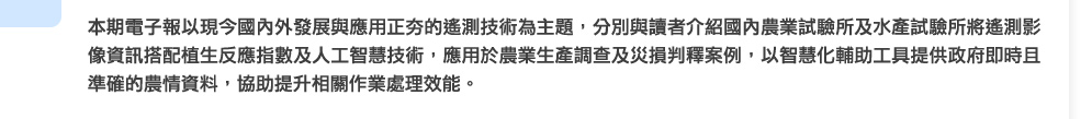 本期電子報以現今國內外發展與應用正夯的遙測技術為主題，分別與讀者介紹國內農業試驗所及水產試驗所將遙測影像資訊搭配植生反應指數及人工智慧技術，應用於農業生產調查及災損判釋案例，以智慧化輔助工具提供政府即時且準確的農情資料，協助提升相關作業處理效能。