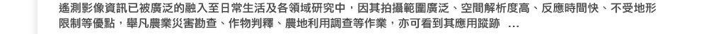遙測影像資訊已被廣泛的融入至日常生活及各領域研究中，因其拍攝範圍廣泛、空間解析度高、反應時間快、不受地形限制等優點，舉凡農業災害勘查、作物判釋、農地利用調查等作業，亦可看到其應用蹤跡