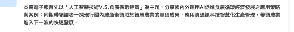 本篇電子報首先以「人工智慧技術V.S.食農循環經濟」為主題，分享國內外運用AI促進食農循環經濟發展之應用策略與案例；同期帶領讀者一探現行國內農漁畜領域於智慧農業的豐碩成果，應用資通訊科技智慧化生產管理，帶領農業進入下一波的快速發展。