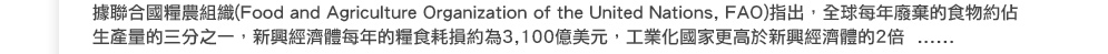 根據聯合國糧農組織(Food and Agriculture Organization of the United Nations, FAO)指出，全球每年廢棄的食物約佔生產量的三分之一，新興經濟體每年的糧食耗損約為3,100億美元，工業化國家更高於新興經濟體的2倍