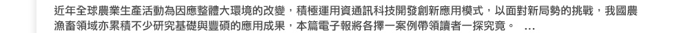 近年全球農業生產活動為因應整體大環境的改變，積極運用資通訊科技開發創新應用模式，以面對新局勢的挑戰，我國農漁畜領域亦累積不少研究基礎與豐碩的應用成果， 本篇電子報將各擇一案例帶領讀者一探究竟。